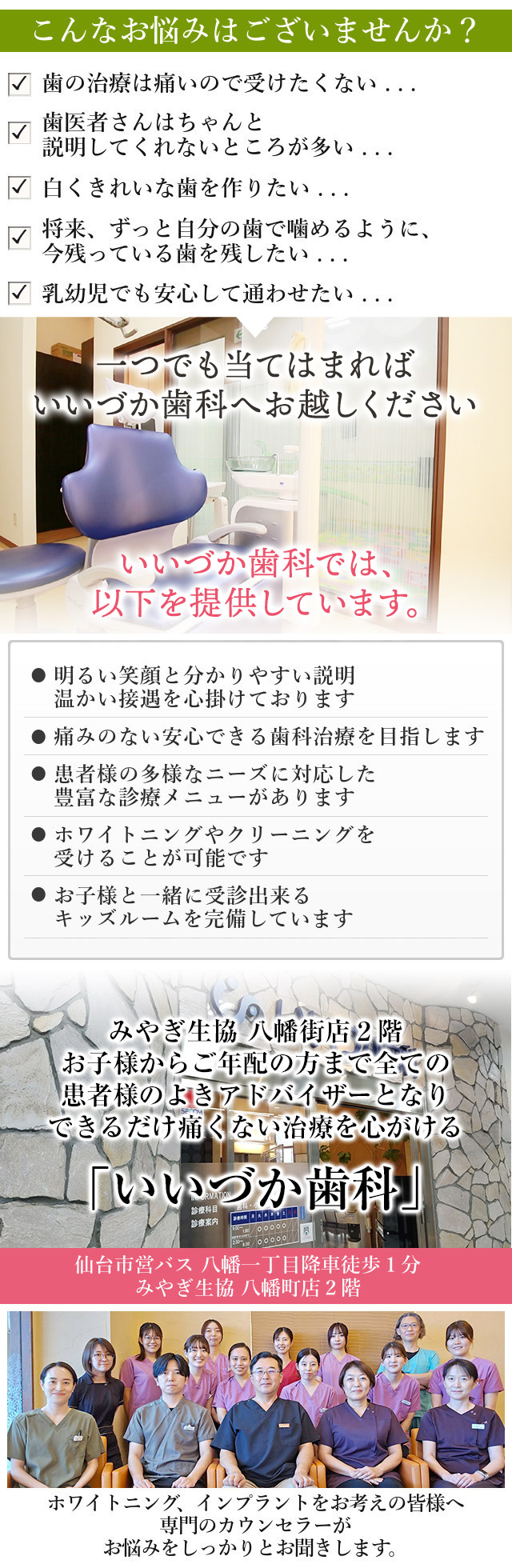 こんなお悩みはございませんか？

歯の治療は痛いので受けたくない・・・
歯医者さんはちゃんと説明してくれないところが多い・・・
白くきれいな歯を作りたい・・・
将来、ずっと自分の歯で噛めるように、今残っている歯を残したい・・・
乳幼児でも安心して通わせたい・・・

一つでも当てはまれば、いいづか歯科へお越し下さい。

当院では、以下を提供しています。

明るい笑顔と分かりやすい説明
温かい接遇を心掛けております

痛みのない安心できる歯科治療を目指します

患者様の多様なニーズに対応した
豊富な診療メニューがあります

ホワイトニングやクリーニングを
受けることが可能です

お子様と一緒に受診出来る
キッズルームを完備しています

みやぎ生協八幡町店2階

お子様からご年配まで全ての
患者様のよきアドバイザーとなり
できるだけ痛くない治療を心がける
「いいづか歯科」

ホワイトニング、インプラントをお考えの皆様へ
専門のカウンセラーが
お悩みをしっかりとお聞きします
